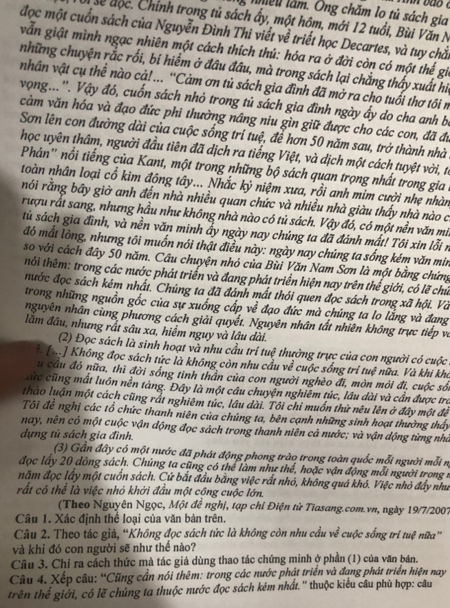 Anh bao  c
ng nhều làm. Ông chăm lo tủ sách gia
Ui se độc. Chính trong tủ sách ấy, một hôm, mới 12 tuổi, Bùi Văn N
đọc một cuốn sách của Nguyễn Đình Thi viết về triết học Decartes, và tuy chắi
vẫn giật mình ngạc nhiên một cách thích thú: hóa ra ở đời còn có một thế gii
những chuyện rắc rối, bí hiểm ở đầu đầu, mà trong sách lại chẳng thấy xuất hi,
nhân vật cụ thể nào cả! ... “Cảm ơn tủ sách gia đình đã mở ra cho tuổi thơ tôi n
vọng...'. Vậy đó, cuốn sách nhỏ trong tủ sách gia đình ngày ấy do cha anh bị
cảm văn hóa và đạo đức phi thường nâng niu gìn giữ được cho các con, đã đư
Sơn lên con đường dài của cuộc sống trí tuệ, để hơn 50 năm sau, trở thành nhà
học uyên thâm, người đầu tiên đã dịch ra tiếng Việt, và dịch một cách tuyệt vời, từ
Phán'' nổi tiếng của Kant, một trong những bộ sách quan trọng nhất trong gia 
toàn nhân loại cổ kim đông tây... Nhắc kỷ niệm xưa, rồi anh mim cười nhẹ nhàn
rói rằng bầy giờ anh đến nhà nhiều quan chức và nhiều nhà giàu thấy nhà nào c
rượu rất sang, nhưng hầu như không nhà nào có tủ sách. Vậy đó, có một nền văn mi
tủ sách gia đình, và nền văn minh ẩy ngày nay chúng ta đã đánh mất! Tôi xin lỗi n
đó mất lòng, nhưng tôi muốn nói thật điều này: ngày nay chúng ta sống kém văn min
so với cách đây 50 năm. Câu chuyện nhỏ của Bùi Văn Nam Sơn là một bằng chứng
hối thêm: trong các nước phát triển và đang phát triển hiện nay trên thế giới, có lẽ chứ
nước đọc sách kém nhất. Chúng ta đã đánh mất thói quen đọc sách trong xã hội. Và
trong những nguồn gốc của sự xuống cấp về đạo đức mà chúng ta lo lắng và đang
nguyên nhân cùng phương cách giải quyết. Nguyên nhân tất nhiên không trực tiếp và
lăm đâu, nhưng rất sâu xa, hiểm nguy và lậu dài.
(2) Đọc sách là sinh hoạt và nhu cầu trí tuệ thường trực của con người có cuộc
* [h] Không đọc sách tức là không còn nhu cầu về cuộc sống trí tuệ nữa. Và khi kho
u cầu đó nữa, thì đời sống tinh thần của con người nghèo đi, mòn mỏi đi, cuộc sối
hức cũng mất luôn nền tàng. Đây là một câu chuyện nghiêm túc, lâu dài và cần được tra
thảo luận một cách cũng rắt nghiêm túc, lâu dài. Tôi chỉ muốn thử nêu lên ở đây một để
Tổi đề nghị các tổ chức thanh niên của chúng ta, bên cạnh những sinh hoạt thường thấy
nay, nên có một cuộc vận dộng đọc sách trong thanh niên cả nước; và vận dộng từng nhà
dựng tủ sách gia đình.
(3) Gần đây có một nước đã phát động phong trào trong toàn quốc mỗi người mỗi nị
đọc lấy 20 dòng sách. Chúng ta cũng có thể làm như thế, hoặc vận động mỗi người trong n
năm đọc lấy một cuốn sách. Cứ bắt đầu bằng việc rất nhỏ, không quá khó. Việc nhỏ đẩy như
rất có thể là việc nhỏ khởi đầu một cộng cuộc lớn.
(Theo Nguyên Ngọc, Một đề nghị, tạp chí Điện từ Tiasang.com.vn, ngày 19/7/2007
Câu 1. Xác định thể loại của văn bản trên.
Câu 2. Theo tác giả, “Không đọc sách tức là không còn nhu cầu về cuộc sống trí tuệ nữa”
và khi đó con người sẽ như thế nào?
Câu 3. Chỉ ra cách thức mà tác giả dùng thao tác chứng minh ở phần (1) của văn bản.
Câu 4. Xếp câu: “Cũng cần nói thêm: trong các nước phát triển và đạng phát triển hiện nay
trên thế giới, có lẽ chúng ta thuộc nước đọc sách kém nhất.'' thuộc kiểu câu phù hợp: câu