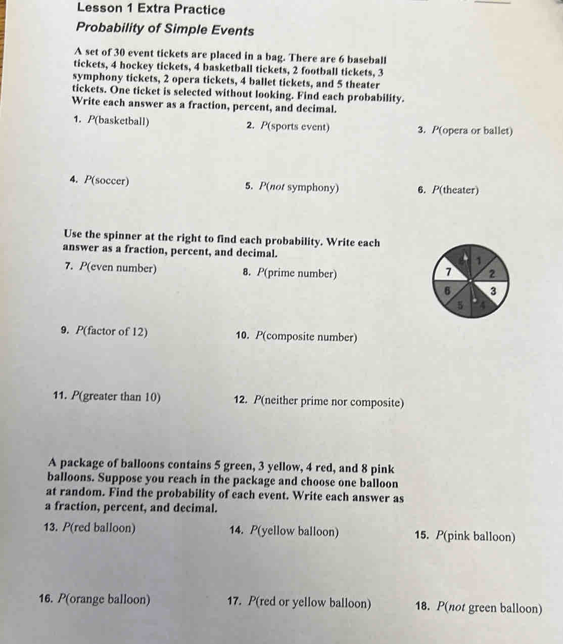 Lesson 1 Extra Practice 
Probability of Simple Events 
A set of 30 event tickets are placed in a bag. There are 6 baseball 
tickets, 4 hockey tickets, 4 basketball tickets, 2 football tickets, 3
symphony tickets, 2 opera tickets, 4 ballet tickets, and 5 theater 
tickets. One ticket is selected without looking. Find each probability. 
Write cach answer as a fraction, percent, and decimal. 
1. P(basketball) 2. P(sports event) 3. P(opera or ballet) 
4. P(soccer) 5. P(not symphony) 
6. P(theater) 
Use the spinner at the right to find each probability. Write each 
answer as a fraction, percent, and decimal. 
7. P(even number) 8. P(prime number) 
9. P(factor of 12) 10. P(composite number) 
11. P(greater than 10) 12. P(neither prime nor composite) 
A package of balloons contains 5 green, 3 yellow, 4 red, and 8 pink 
balloons. Suppose you reach in the package and choose one balloon 
at random. Find the probability of each event. Write each answer as 
a fraction, percent, and decimal. 
13. P(red balloon) 14. P(yellow balloon) 15. P(pink balloon) 
16. P(orange balloon) 17. P(red or yellow balloon) 18. P(not green balloon)