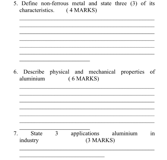 Define non-ferrous metal and state three (3) of its 
characteristics. ( 4 MARKS) 
_ 
_ 
_ 
_ 
_ 
_ 
_ 
6. Describe physical and mechanical properties of 
aluminium ( 6 MARKS) 
_ 
_ 
_ 
_ 
_ 
_ 
_ 
7. State 3 applications aluminium in 
industry (3 MARKS) 
_ 
_