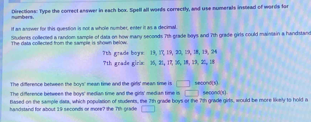 Directions: Type the correct answer in each box. Spell all words correctly, and use numerals instead of words for 
numbers. 
If an answer for this question is not a whole number, enter it as a decimal. 
Students collected a random sample of data on how many seconds 7th grade boys and 7th grade girls could maintain a handstand 
The data collected from the sample is shown below.
7th grade boys: 19, 17, 19, 20, 19, 18, 19, 24
7th grade girls: 16, 21, 17, 16, 18, 19, 21, 18
The difference between the boys' mean time and the girls' mean time is □ second (s). 
The difference between the boys' median time and the girls' median time is second(s). 
Based on the sample data, which population of students, the 7th grade boys or the 7th grade girls, would be more likely to hold a 
handstand for about 19 seconds or more? the 7th grade □