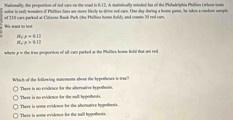 Nationally, the proportion of red cars on the road is 0.12. A statistically minded fan of the Philadelphia Phillies (whose team
color is red) wonders if Phillies fans are more likely to drive red cars. One day during a home game, he takes a random sample
of 210 cars parked at Citizens Bank Park (the Phillies home field), and counts 35 red cars.
We want to test
H_0:p=0.12
H_a:p>0.12
where p= the true proportion of all cars parked at the Phillies home field that are red.
Which of the following statements about the hypotheses is true?
There is no evidence for the alternative hypothesis.
There is no evidence for the null hypothesis.
There is some evidence for the alternative hypothesis.
There is some evidence for the null hypothesis.