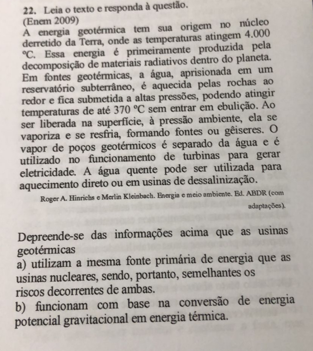 Leia o texto e responda à questão.
(Enem 2009)
A energia geotérmica tem sua origem no núcleo
derretido da Terra, onde as temperaturas atingem 4.000°C Essa energia é primeiramente produzida pela
decomposição de materiais radiativos dentro do planeta.
Em fontes geotérmicas, a água, aprisionada em um
reservatório subterrâneo, é aquecida pelas rochas ao
redor e fica submetida a altas pressões, podendo atingir
temperaturas de até 370°C sem entrar em ebulição. Ao
ser liberada na superfície, à pressão ambiente, ela se
vaporiza e se resfria, formando fontes ou gêiseres. O
vapor de poços geotérmicos é separado da água e é
utilizado no funcionamento de turbinas para gerar
eletricidade. A água quente pode ser utilizada para
aquecimento direto ou em usinas de dessalinização.
Roger A. Hinrichs e Merlin Kleinbach. Energia e meio ambiente. Ed. ABDR (com
adaptações).
Depreende-se das informações acima que as usinas
geotérmicas
a) utilizam a mesma fonte primária de energia que as
usinas nucleares, sendo, portanto, semelhantes os
riscos decorrentes de ambas.
b) funcionam com base na conversão de energia
potencial gravitacional em energia térmica.