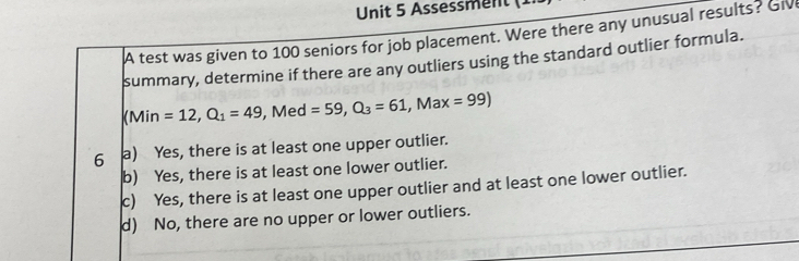 Assessment (
A test was given to 100 seniors for job placement. Were there any unusual results? Giv
summary, determine if there are any outliers using the standard outlier formula.
(Min=12,Q_1=49, Med=59,Q_3=61,Max=99)
6 a) Yes, there is at least one upper outlier.
b) Yes, there is at least one lower outlier.
c) Yes, there is at least one upper outlier and at least one lower outlier.
d) No, there are no upper or lower outliers.