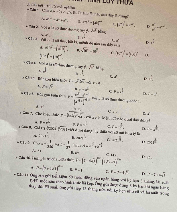 nh luy thưa
A. Câu hỏi - Trả lời trắc nghiệm
Câu 1. Cho a,b>0;alpha ,beta ∈ R. Phát biểu nào sau đây là đúng?
A. a^(alpha +beta)=a^(alpha)+a^(beta). B. a^(∈fty)b^(beta)=(ab)^alpha beta . C. (a^(alpha))^beta =a^(alpha beta). D.  a^(alpha)/a^(beta) =a^(alpha +beta).
Câu 2. Với a là số thực dương tuỳ ý, sqrt(a^3) bằng
A. a^(frac 1)6.
B. a^(frac 2)3.
C. a^6. D. a^(frac 3)2.
* Câu 3. Với α là số thực bất kì, mệnh đề nào sau đây sai?
A. sqrt(10^a)=(sqrt(10))^a. B. sqrt(10^a)=10^(frac a)2. C. (10°)^2=(100)^circ . D.
(10^(∈fty))^2=(10)^∈fty^2.
* Câu 4. Với # là số thực dương tuỳ ý, sqrt(a^3) bằng
A. a^(frac 1)6.
B. a^(frac 2)3.
C. a^6. D. a^(frac 3)2.
* Câu 5. Rút gọn biểu thức P=x^(frac 1)3.sqrt[6](x) với x>0.
A. P=sqrt(x) B. P=x^(frac 1)8 C. P=x^(frac 2)9 D. P=x^2
* Câu 6. Rút gọn biểu thức P=frac a^(sqrt(5)+1)a^(2-sqrt(5))(a^(sqrt(2)-2))^sqrt(2)+2 với # là số thực dương khác 1.
A. a^5. B. a. C. a^3. D. a^4.
Câu 7. Cho biểu thức P=sqrt[3](x.sqrt [4]x^3sqrt x) , với x>0 Mệnh đề nào dưới đây đúng?
A. P=x^(frac 15)24. B. P=x^(frac 1)2. C. P=x^(frac 7)24. D. P=x^(frac 7)12.
» Câu 8. Giá trị sqrt[3](2021).sqrt[5](2021) viết dưới dạng lũy thữa với số mũ hữu tỷ là
A. 2021^(frac 2)5. B. 2021^(frac 1)15. C. 2021^(frac 8)15. D. 2021^(frac 1)10
Câu 9. Cho a= 1/256  và b= 1/27  , Tính A=a^(-frac 3)4+b^(-frac 4)3
A. 23 . B. 89 . C. 145 .
* Câu 10. Tính giá trị của biểu thức P=(7+4sqrt(3))^2017(4sqrt(3)-7)^2016 D. 26 .
A. P=(7+4sqrt(3))^2016 B. P=1 C. P=7-4sqrt(3) D. P=7+4sqrt(3)
* Câu 11.Ông An gửi tiết kiệm 50 triệu đồng vào ngân hàng với kỳ hạn 3 tháng, lãi suất
8,4% một năm theo hình thức lãi kép. Ông gửi được đúng 3 kỳ hạn thì ngân hàng
thay đổi lãi suất, ông gửi tiếp 12 tháng nữa với kỳ hạn như cũ và lãi suất trong