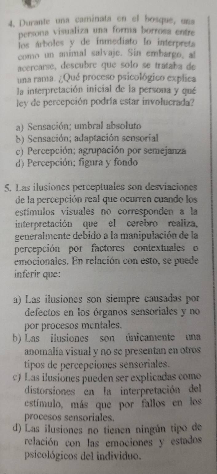 Durante una caminata en el bosque, una
persona visualiza una forma borrosa entre
los árboles y de inmediato lo interpreta
como un animal salvaje. Sin embargo, al
acercarse, descubre que solo se trataba de
una rama. ¿Qué proceso psicológico explica
la interpretación inicial de la persona y qué
ley de percepción podría estar involucrada?
a) Sensación; umbral absoluto
b) Sensación; adaptación sensorial
c) Percepción; agrupación por semejanza
d) Percepción; figura y fondo
S. Las ilusiones perceptuales son desviaciones
de la percepción real que ocurren cuando los
estímulos visuales no corresponden a la
interpretación que el cerebro realiza,
generalmente debido a la manipulación de la
percepción por factores contextuales o
emocionales. En relación con esto, se puede
inferir que:
a) Las ilusiones son siempre causadas por
defectos en los órganos sensoriales y no
por procesos mentales.
b) Las ilusiones son únicamente una
anomalía visual y no se presentan en otros
tíipos de percepciones sensoriales.
) Las ilusiones pueden ser explicadas como
distorsiones en la interpretación del
estímulo, más que por fallos en los
procesos sensoriales.
d) Las ilusiones no tienen ningún tipo de
relación con las emociones y estados
psicológicos del individuo.