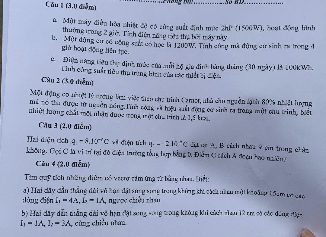Phông thí:_ Sδ BD_
a. Một máy điều hòa nhiệt độ có công suất định mức 2hP (1500W), hoạt động bình
thường trong 2 giờ. Tính điện năng tiêu thụ bởi máy này.
b. Một động cơ có công suất có học là 1200W. Tính công mà động cơ sinh ra trong 4
giờ hoạt động liên tục.
c. Điện năng tiêu thụ định mức của mỗi hộ gia đình hàng tháng (30 ngày) là 100kWh.
Tính công suất tiêu thụ trung bình của các thiết bị điện.
Câu 2 (3.0 điểm)
Một động cơ nhiệt lý tưởng làm việc theo chu trình Carnot, nhả cho nguồn lạnh 80% nhiệt lượng
mà nó thu được từ nguồn nóng.Tính công và hiệu suất động cơ sinh ra trong một chu trình, biết
nhiệt lượng chất môi nhận được trong một chu trình là 1,5 kcal.
Câu 3 (2.0 điểm)
Hai điện tích q_1=8.10^(-9)C và điện tích q_2=-2.10^(-9)C đặt tại A, B cách nhau 9 cm trong chân
không. Gọi C là vị trí tại đó điện trường tổng hợp bằng 0. Điểm C cách A đoạn bao nhiêu?
Câu 4 (2.0 điểm)
Tìm quỹ tích những điểm có vectơ cảm ứng từ bằng nhau. Biết:
a) Hai dây dẫn thẳng dài vô hạn đặt song song trong không khí cách nhau một khoảng 15cm có các
dòng điện I_1=4A,I_2=1A , ngược chiều nhau.
b) Hai dây dẫn thẳng dài vô hạn đặt song song trong không khí cách nhau 12 cm có các dòng điện
I_1=1A,I_2=3A , cùng chiều nhau.