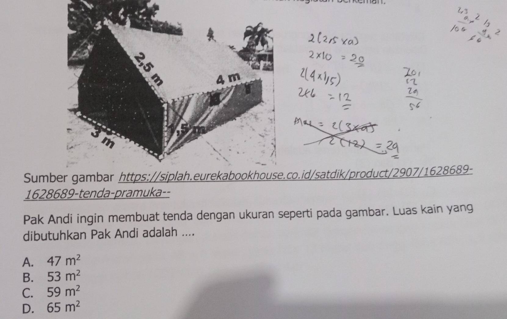 4 m
3m
Sumber gambar https://siplah.eurekabookhouse.co.id/satdik/product/2907/1628689-
1628689-tenda-pramuka--
Pak Andi ingin membuat tenda dengan ukuran seperti pada gambar. Luas kain yang
dibutuhkan Pak Andi adalah ....
A. 47m^2
B. 53m^2
C. 59m^2
D. 65m^2