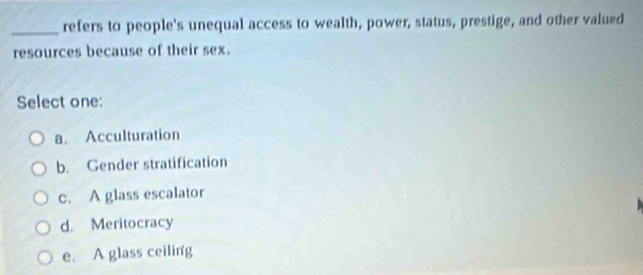 refers to people's unequal access to wealth, power, status, prestige, and other valued
resources because of their sex.
Select one:
a. Acculturation
b. Gender stratification
c. A glass escalator
d. Meritocracy
e. A glass ceiling