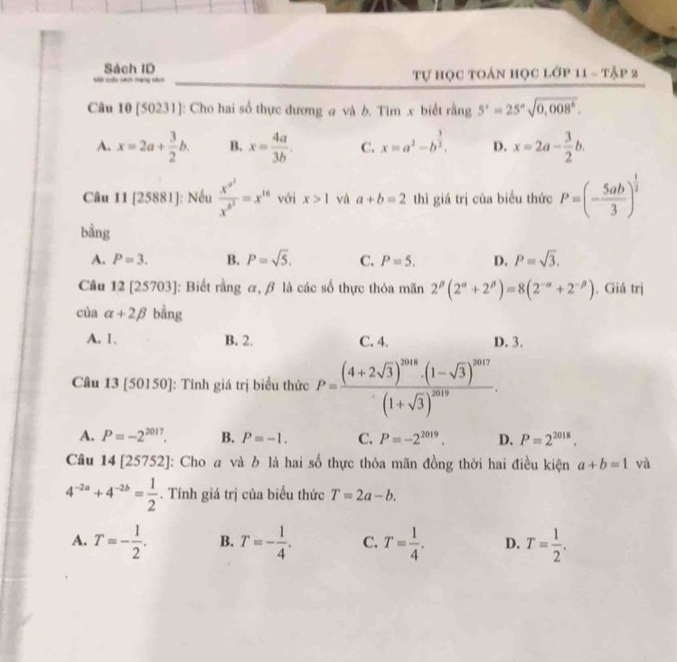 Sách ID
Kôi cuộn càch thany tánh  tự học toán học lớp 1 11=T△ P2
Câu 10 [50231]: Cho hai số thực đương a và b. Tìm x biết rằng 5^x=25^asqrt(0,008^b).
A. x=2a+ 3/2 b. B. x= 4a/3b . C. x=a^2-b^(frac 3)2. D. x=2a- 3/2 b.
Câu 11[25881] : Nều frac x^(a^2)x^(b^2)=x^(16) với x>1 yù a+b=2 thì giá trị của biểu thức P=(- 5ab/3 )^ 1/2 
bằng
A. P=3. B. P=sqrt(5). C. P=5. D. P=sqrt(3).
Câu 12 [25703]: Biết rằng α, β là các số thực thỏa mãn 2^(beta)(2^(alpha)+2^(beta))=8(2^(-alpha)+2^(-beta)). Giá trị
của alpha +2beta bằng
A. 1. B. 2. C. 4. D. 3.
Câu 13 [50150]: Tính giá trị biểu thức P=frac (4+2sqrt(3))^2018· (1-sqrt(3))^2017(1+sqrt(3))^2019.
A. P=-2^(2017). B. P=-1. C. P=-2^(2019). D. P=2^(2018).
Câu 14 [257 52 4: Cho a và b là hai số thực thỏa mãn đồng thời hai điều kiện a+b=1 và
4^(-2a)+4^(-2b)= 1/2 . Tính giá trị của biểu thức T=2a-b.
A. T=- 1/2 . B. T=- 1/4 . C. T= 1/4 . D. T= 1/2 .