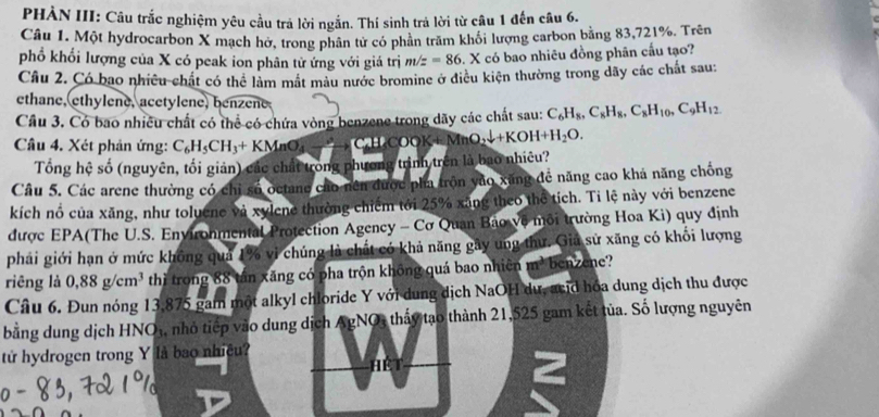 PHẢN III: Câu trắc nghiệm yêu cầu trả lời ngắn. Thí sinh trả lời từ câu 1 đến câu 6.
Câu 1. Một hydrocarbon X mạch hở, trong phân từ có phản trăm khôi lượng carbon bằng 83,721%. Trên
phổ khổi lượng của X có peak ion phân tử ứng với giá trị m/z=86. X có bao nhiêu đồng phân cấu tạo?
Câu 2. Có bao nhiều chất có thể làm mắt màu nước bromine ở điều kiện thường trong dãy các chất sau:
ethane, ethylene, acetylene, benzene
Cầu 3. Có bao nhiều chất có thể có chứa vòng benzene trong dãy các chất sau: C_6H_8,C_8H_8,C_8H_10,C_9H_12
Câu 4. Xét phản ứng: C_6H_5CH_3+KMnO_4to C_6H_5CO O KMnO_2downarrow +KOH+H_2O.
Tổng hệ số (nguyên, tối giản) các chất trong phương trình trên là bao nhiêu?
Câu 5. Các arene thường có chỉ số octane cáo nên được pha trộn vào xăng đề năng cao khá năng chống
kích nổ của xăng, như toluene và xylene thường chiếm tới 25% xãng theo thể tích. Ti lệ này với benzene
được EPA(The U.S. Environmental Protection Agency - Cơ Quan Bảo vệ môi trường Hoa Ki) quy định
phải giới hạn ở mức không quả 1% vi chúng là chất có khả năng gây ung thư. Gia sử xăng có khối lượng
riēng là 0,88g/cm^3 thì trong 88 tân xăng có pha trộn không quá bao nhiên m³ benzene?
Câu 6. Đun nóng 13,875 gam một alkyl chloride Y với dung dịch NaOH dự, acid hóa dung dịch thu được
bằng dung dịch HNO₃, nhỏ tiếp vào dung dịch AgNO, thấy tạo thành 21,525 gam kết tủa. Số lượng nguyên
tử hydrogen trong Y là bao nhiệu?