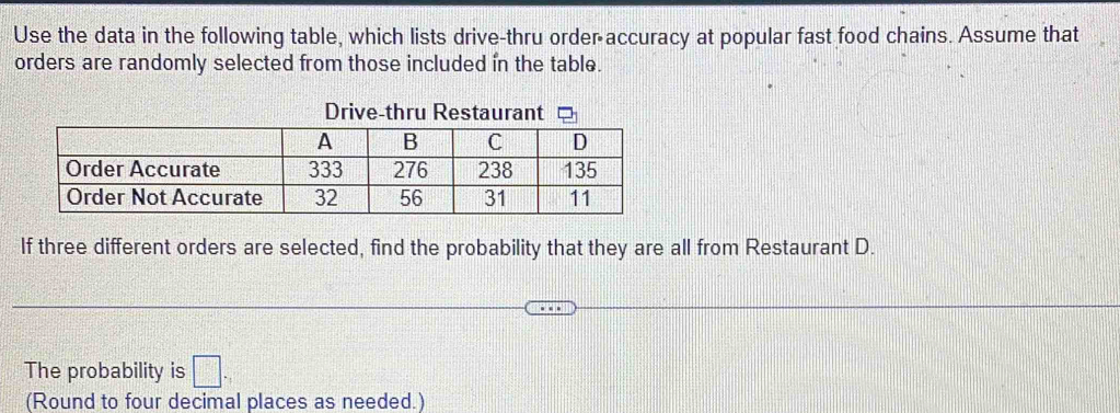 Use the data in the following table, which lists drive-thru order accuracy at popular fast food chains. Assume that 
orders are randomly selected from those included in the table. 
Drive-thru Restaurant 
If three different orders are selected, find the probability that they are all from Restaurant D. 
The probability is □
(Round to four decimal places as needed.)