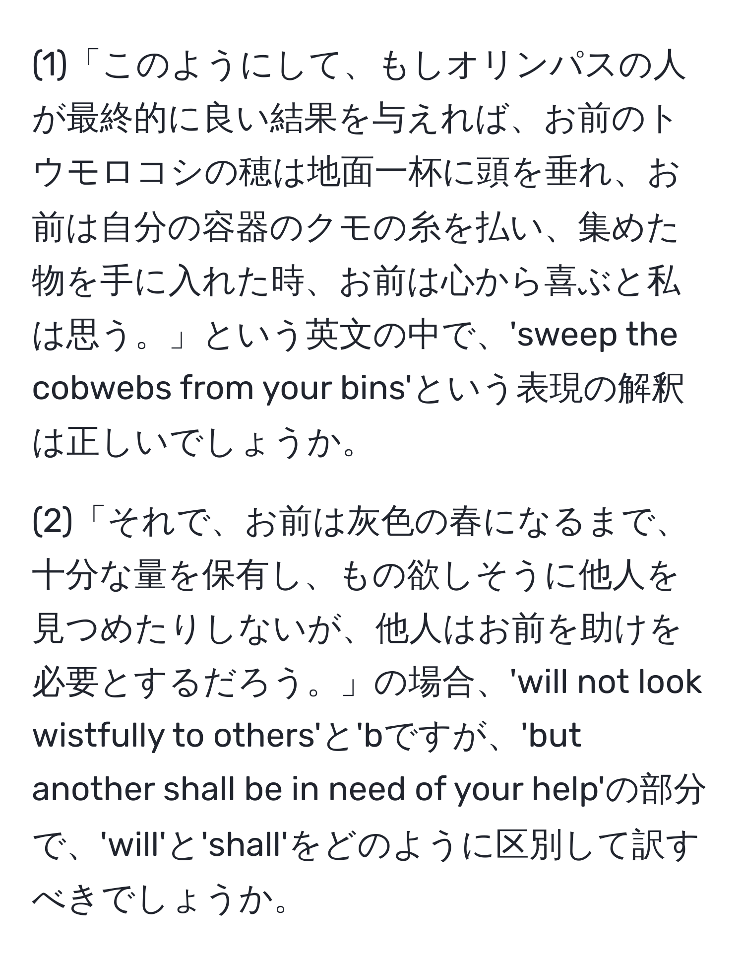 (1)「このようにして、もしオリンパスの人が最終的に良い結果を与えれば、お前のトウモロコシの穂は地面一杯に頭を垂れ、お前は自分の容器のクモの糸を払い、集めた物を手に入れた時、お前は心から喜ぶと私は思う。」という英文の中で、'sweep the cobwebs from your bins'という表現の解釈は正しいでしょうか。

(2)「それで、お前は灰色の春になるまで、十分な量を保有し、もの欲しそうに他人を見つめたりしないが、他人はお前を助けを必要とするだろう。」の場合、'will not look wistfully to others'と'bですが、'but another shall be in need of your help'の部分で、'will'と'shall'をどのように区別して訳すべきでしょうか。