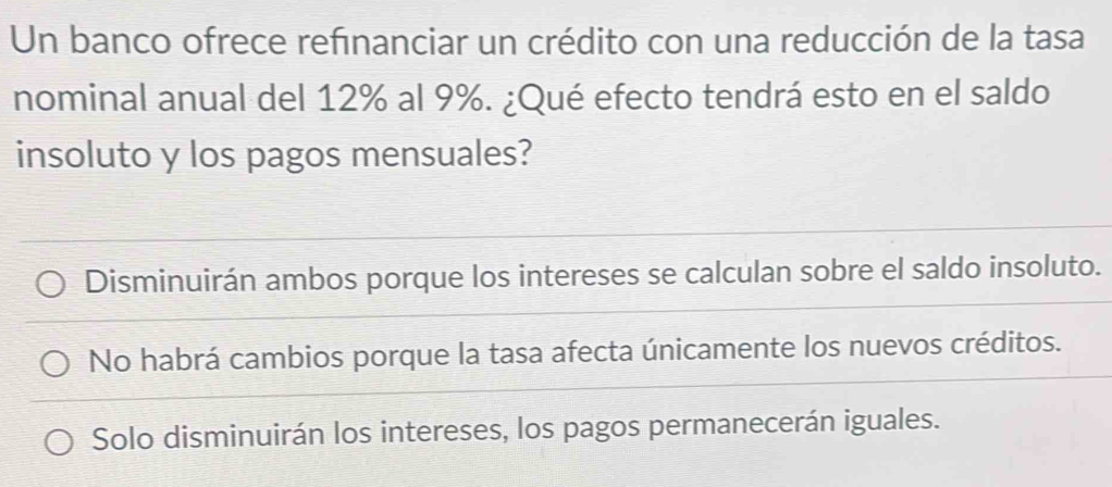 Un banco ofrece refınanciar un crédito con una reducción de la tasa
nominal anual del 12% al 9%. ¿Qué efecto tendrá esto en el saldo
insoluto y los pagos mensuales?
Disminuirán ambos porque los intereses se calculan sobre el saldo insoluto.
No habrá cambios porque la tasa afecta únicamente los nuevos créditos.
Solo disminuirán los intereses, los pagos permanecerán iguales.