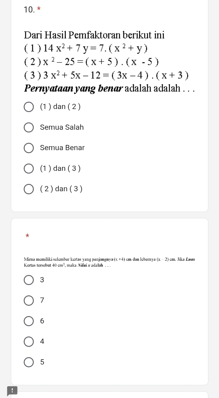 Dari Hasil Pemfaktoran berikut ini
( 1 ) 14x^2+7y=7.(x^2+y)
( 2 ) x^2-25=(x+5).(x-5)
( 3 ) 3x^2+5x-12=(3x-4).(x+3)
Pernyataan yang benar adalah adalah . . .
(1 ) dan ( 2 )
Semua Salah
Semua Benar
(1 ) dan ( 3 )
( 2 ) dan ( 3 )
*
Mirna memiliki selembar kertas yang panjangnya (x+4) em dan lebarnya (x-2)cm. Jika Luas
Kertas tersebut 40cm^2 , maka Nilai x adalah . . .
3
7
6
4
5!