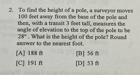 To find the height of a pole, a surveyor moves
100 feet away from the base of the pole and
then, with a transit 3 feet tall, measures the
angle of elevation to the top of the pole to be
28°. What is the height of the pole? Round
answer to the nearest foot.
[A] 188 ft [B] 56 ft
[C] 191 ft [D] 53 ft