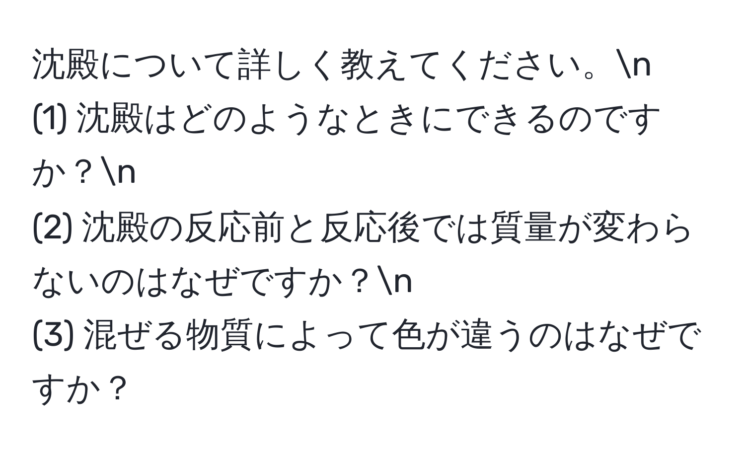 沈殿について詳しく教えてください。n  
(1) 沈殿はどのようなときにできるのですか？n  
(2) 沈殿の反応前と反応後では質量が変わらないのはなぜですか？n  
(3) 混ぜる物質によって色が違うのはなぜですか？