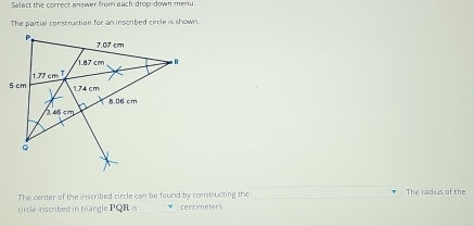 Select the correct answer from each drop-down menu 
The partial construction for an inscribed circle is shown. 
The center of the inscribed circle can be found by constructing the The radius of the 
circle inscribed in triangle PQR is centimeters