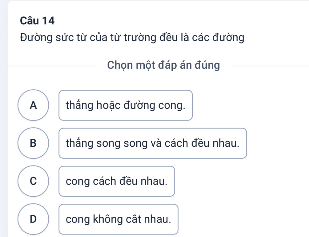 Đường sức từ của từ trường đều là các đường
Chọn một đáp án đúng
A thẳng hoặc đường cong.
B thẳng song song và cách đều nhau.
C cong cách đều nhau.
D cong không cắt nhau.