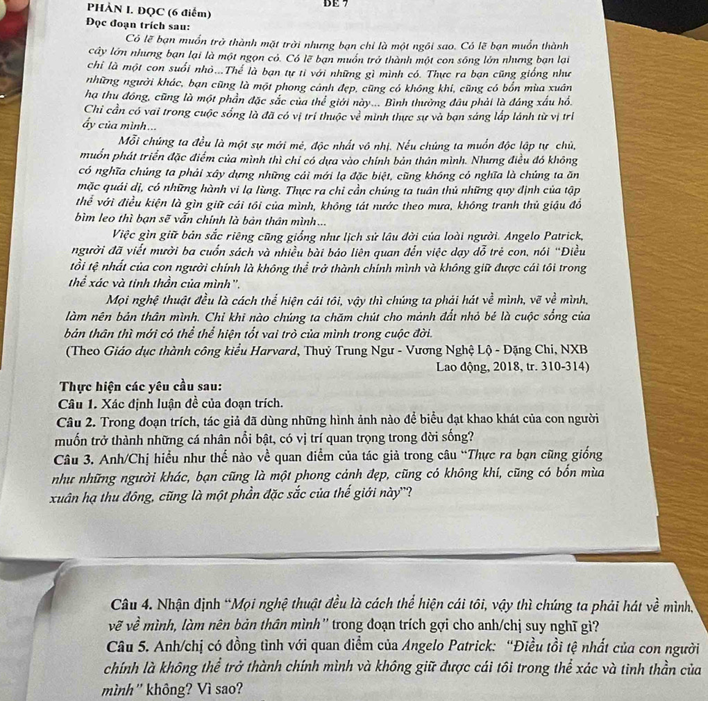 DE 7
PHÀN I. ĐQC (6 điểm)
Đọc đoạn trích sau:
Có lẽ bạn muốn trở thành mặt trời nhưng bạn chỉ là một ngôi sao. Có lẽ bạn muồn thành
cây lớn nhưng bạn lại là một ngọn có. Có lẽ bạn muốn trở thành một con sông lớn nhưng bạn lại
chi là một con suối nhỏ...Thể là bạn tự tỉ với những gì mình có. Thực ra bạn cũng giống như
những người khác, bạn cũng là một phong cảnh đẹp, cũng có không khi, cũng có bốn mùa xuân
hạ thu đồng, cũng là một phần đặc sắc của thể giới này... Bình thường đầu phải là đáng xấu hồ
Chỉ cần có vai trong cuộc sống là đã có vị trí thuộc về mình thực sự và bạn sáng lắp lánh từ vị trí
ấy của mình ...
Mỗi chúng ta đều là một sự mới mẻ, độc nhất vô nhị. Nếu chúng ta muốn độc lập tự chủ,
muốn phát triển đặc điểm của mình thì chỉ có dựa vào chính bản thân mình. Nhưng điều đó không
có nghĩa chúng ta phải xây dựng những cải mới lạ đặc biệt, cũng không có nghĩa là chúng ta ăn
mặc quái dị, có những hành vi lạ lùng. Thực ra chi cần chúng ta tuân thủ những quy định của tập
thể với điều kiện là gìn giữ cái tôi của mình, không tát nước theo mưa, không tranh thủ giậu đồ
bìm leo thì bạn sẽ vẫn chính là bản thân mình ...
Việc gìn giữ bản sắc riêng cũng giống như lịch sử lâu đời của loài người. Angelo Patrick,
người đã viết mười ba cuốn sách và nhiều bài báo liên quan đến việc dạy dỗ trẻ con, nói “Điều
tổi tệ nhất của con người chính là không thể trở thành chính mình và không giữ được cái tôi trong
thể xác và tinh thần của mình".
Mọi nghệ thuật đều là cách thể hiện cái tôi, vậy thì chúng ta phái hát về mình, vẽ về mình,
làm nên bản thân mình. Chi khi nào chúng ta chăm chút cho mảnh đất nhỏ bé là cuộc sống của
bản thân thì mới có thể thể hiện tốt vai trò của mình trong cuộc đời.
(Theo Giáo dục thành công kiểu Harvard, Thuỷ Trung Ngư - Vương Nghệ Lộ - Đặng Chi, NXB
Lao động, 2018, tr. 310-314)
Thực hiện các yêu cầu sau:
Câu 1. Xác định luận đề của đoạn trích.
Câu 2. Trong đoạn trích, tác giả đã dùng những hình ảnh nào để biểu đạt khao khát của con người
muốn trở thành những cá nhân nổi bật, có vị trí quan trọng trong đời sống?
Câu 3. Anh/Chị hiều như thế nào về quan điểm của tác giả trong câu “Thực ra bạn cũng giống
như những người khác, bạn cũng là một phong cảnh đẹp, cũng có không khí, cũng có bốn mùa
xuân hạ thu đông, cũng là một phần đặc sắc của thế giới này''?
Câu 4. Nhận định “Mọi nghệ thuật đều là cách thể hiện cái tôi, vậy thì chúng ta phải hát về mình,
vẽ về mình, làm nên bản thân mình'' trong đoạn trích gợi cho anh/chị suy nghĩ giì?
Câu 5. Anh/chị có đồng tình với quan điểm của Angelo Patrick: “Điều tồi tệ nhất của con người
chính là không thể trở thành chính mình và không giữ được cái tôi trong thể xác và tinh thần của
mình'' không? Vì sao?