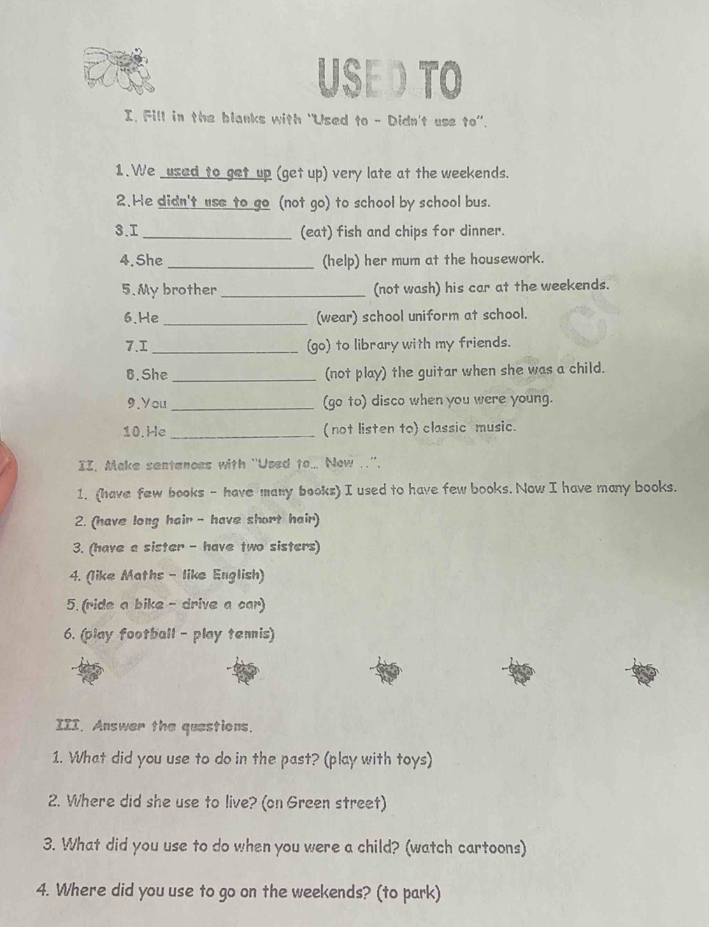 USE D TO 
I. Fill in the blanks with “Used to - Didn't use to”. 
1. We used to get up (get up) very late at the weekends. 
2.He didn't use to go (not go) to school by school bus. 
3.I _(eat) fish and chips for dinner. 
4.She _(help) her mum at the housework. 
5. My brother _(not wash) his car at the weekends. 
6.He _(wear) school uniform at school. 
7.I _(go) to library with my friends. 
8. She _(not play) the guitar when she was a child. 
9.You _(go to) disco when you were young. 
10.He _(not listen to) classic music. 
II. Make sentences with “Used to... Now ..”. 
1. (have few books - have many books) I used to have few books. Now I have many books. 
2. (have long hair - have short hair) 
3. (have a sister - have two sisters) 
4. (like Maths - like English) 
5. (ride a bike- drive a car) 
6. (play football - play tennis) 
III. Answer the questions. 
1. What did you use to do in the past? (play with toys) 
2. Where did she use to live? (on Green street) 
3. What did you use to do when you were a child? (watch cartoons) 
4. Where did you use to go on the weekends? (to park)