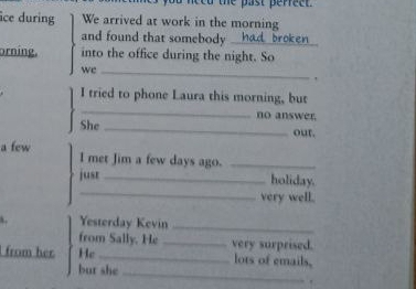 need the past perreet. 
îce during We arrived at work in the morning 
and found that somebody . _broken 
orning. into the office during the night. So 
we_ 
. 
I tried to phone Laura this morning, but 
_ 
no answer. 
She _our. 
a few I met Jim a few days ago._ 
_ 
jusr _holiday. 
very well. 
Yesterday Kevin_ 
from Sally. He _very surprised. 
from her He _lots of emails, 
but she_