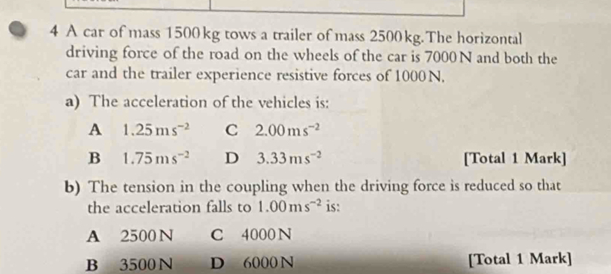 A car of mass 1500 kg tows a trailer of mass 2500 kg.The horizontal
driving force of the road on the wheels of the car is 7000 N and both the
car and the trailer experience resistive forces of 1000N.
a) The acceleration of the vehicles is:
A 1.25ms^(-2) C 2.00ms^(-2)
B 1.75ms^(-2) D 3.33ms^(-2) [Total 1 Mark]
b) The tension in the coupling when the driving force is reduced so that
the acceleration falls to 1.00ms^(-2) is:
A 2500 N C 4000 N
B 3500 N D 6000 N [Total 1 Mark]