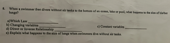 When a swimmer free divers without air tanks to the bottom of an ocean, lake or pool, what happens to the size of his/her 
lungs? 
a)Which Law 
_ 
b) Changing variables_ c) Constant variables 
d) Direct or Inverse Relationship_ 
_ 
e) Explain what happens to the size of lungs when swimmers dive without air tanks.