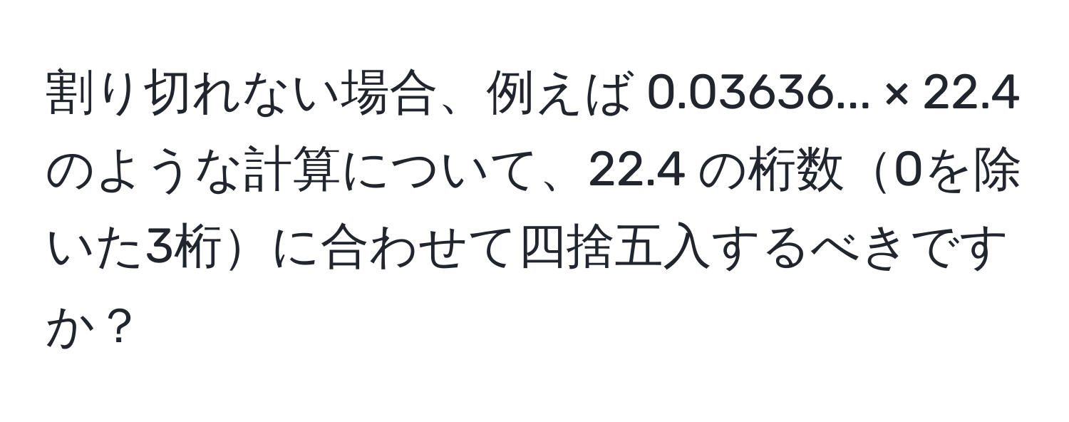 割り切れない場合、例えば 0.03636... × 22.4 のような計算について、22.4 の桁数0を除いた3桁に合わせて四捨五入するべきですか？