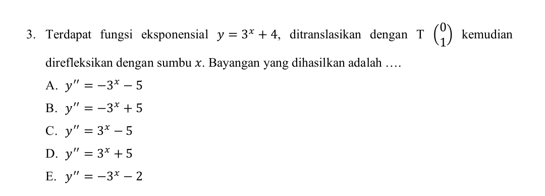 Terdapat fungsi eksponensial y=3^x+4 , ditranslasikan dengan Tbeginpmatrix 0 1endpmatrix kemudian
direfleksikan dengan sumbu x. Bayangan yang dihasilkan adalah …
A. y''=-3^x-5
B. y''=-3^x+5
C. y''=3^x-5
D. y''=3^x+5
E. y''=-3^x-2