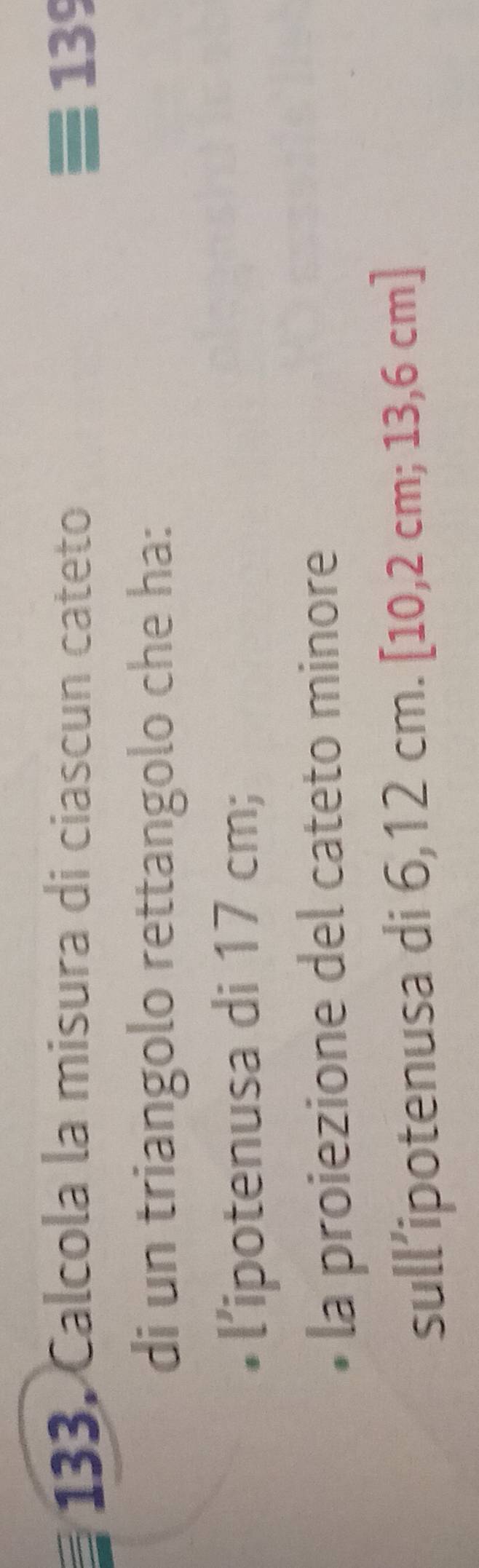 133, Calcola la misura di ciascun cateto 139
di un triangolo rettangolo che ha: 
• l’ipotenusa di 17 cm; 
la proiezione del cateto minore 
sull’ipotenusa di 6,12 cm. [10,2 cm; 13,6 cm ]