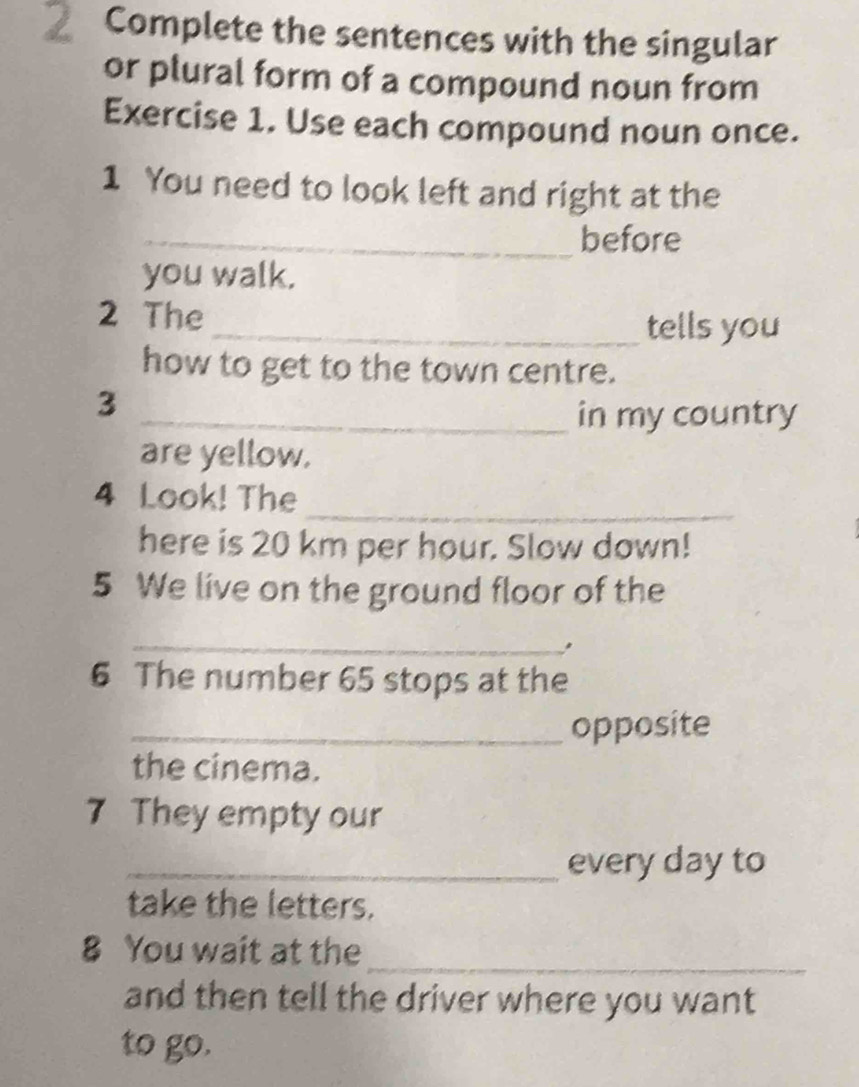 Complete the sentences with the singular 
or plural form of a compound noun from 
Exercise 1. Use each compound noun once. 
1 You need to look left and right at the 
_before 
you walk. 
2 The 
_tells you 
how to get to the town centre. 
3 
_in my country 
are yellow. 
_ 
4 Look! The 
here is 20 km per hour. Slow down! 
5 We live on the ground floor of the 
_ 
6 The number 65 stops at the 
_opposite 
the cinema. 
7 They empty our 
_every day to 
take the letters. 
_ 
8 You wait at the 
and then tell the driver where you want 
to go.