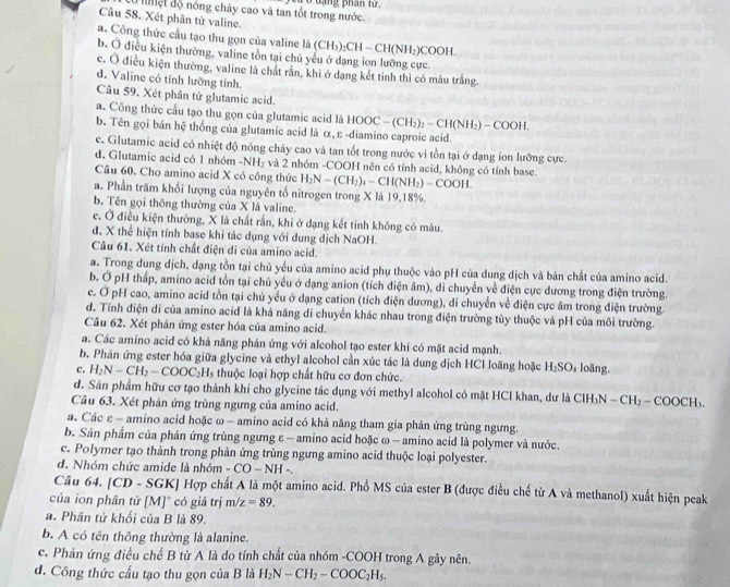 Ở lột độ nóng chảy cao và tan tốt trong nước.  u o  tạng phan tư 
Câu 58. Xét phân tử valine.
a. Công thức cầu tạo thu gọn của valine là (CH (CH_3)_2CH-CH(NH_2)COOH
b. Ở điều kiện thường, valine tồn tại chủ yếu ở dạng ion lưỡng cực.
c. Ở điều kiện thường, valine là chất rằn, khi ở dạng kết tinh thì có màu trắng.
d. Valine có tính lưỡng tính.
Câu 59. Xét phân tử glutamic acid.
a. Công thức cầu tạo thu gọn của glutamic acid là HO HOOC-(CH_2)_2-CH(NH_2)-COOH.
b. Tên gọi bán hệ thống của glutamic acid là α¸ε -diamino caproic acid.
c. Glutamic acid có nhiệt độ nóng chảy cao và tan tốt trong nước vi tồn tại ở dạng ion lưỡng cực.
d. Glutamic acid có 1 nhóm -NH_2 và 2 nhóm -COOH nên có tính acid, không có tính base. H_2N-(CH_2)_4-CH(NH_2)-COOH.
Câu 60. Cho amino acid X có công thức
a. Phần trăm khối lượng của nguyên tổ nitrogen trong X là 19,18%.
b. Tên gọi thông thường của X là valine.
c. Ở điều kiện thường, X là chất rắn, khi ở dạng kết tinh không có màu.
d. X thể hiện tính base khi tác dụng với dung dịch NaOH.
Câu 61. Xét tính chất điện di của amino acid.
a. Trong dung dịch, dạng tồn tại chủ yếu của amino acid phụ thuộc vào pH của dung dịch và bản chất của amino acid.
b. Ở pH thấp, amino acid tồn tại chủ yếu ở dạng anion (tích điện âm), di chuyển về điện cực dương trong điện trường.
c. Ở pH cao, amino acid tồn tại chủ yếu ở dạng cation (tích điện dương), di chuyển về điện cực âm trong điện trường
d. Tính điện di của amino acid là khả năng di chuyển khác nhau trong điện trường tùy thuộc và pH của môi trường.
Câu 62. Xét phản ứng ester hóa của amino acid.
a. Các amino acid có khả năng phản ứng với alcohol tạo ester khi có mặt acid mạnh.
b. Phản ứng ester hóa giữa glycine và ethyl alcohol cần xúc tác là dung dịch HCl loãng hoặc H_2SO_4
c. H_2N-CH_2-COOC_2H_5 thuộc loại hợp chất hữu cơ đơn chức. loãng.
d. Sản phẩm hữu cơ tạo thành khi cho glycine tác dụng với methyl alcohol có mặt HCl khan, dư là ClH_3N-CH_2-COOCH_3.
Cầu 63. Xét phản ứng trùng ngưng của amino acid.
a. Các ε — amino acid hoặc ω - amino acid có khả năng tham gia phản ứng trùng ngưng.
b. Sân phẩm của phản ứng trùng ngưng ε - amino acid hoặc ∞ - amino acid là polymer và nước.
c. Polymer tạo thành trong phản ứng trùng ngưng amino acid thuộc loại polyester.
d. Nhóm chức amide là nhóm -CO-NH-.
Câu 64.|CD-SGK| KJ Hợp chất A là một amino acid. Phổ MS của ester B (được điều chế từ A và methanol) xuất hiện peak
của ion phân tử [M]^circ  có giá trị m/z=89.
a. Phân tử khối của B là 89.
b. A có tên thông thường là alanine.
c. Phản ứng điều chế B từ A là do tính chất của nhóm -COOH trong A gây nên.
d. Công thức cấu tạo thu gọn của B là H_2N-CH_2-COOC_2H_5.