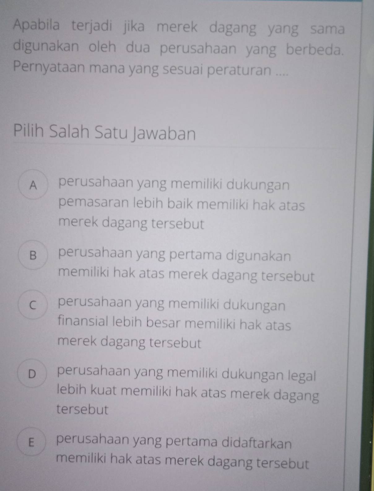 Apabila terjadi jika merek dagang yang sama
digunakan oleh dua perusahaan yang berbeda.
Pernyataan mana yang sesuai peraturan ....
Pilih Salah Satu Jawaban
A perusahaan yang memiliki dukungan
pemasaran lebih baik memiliki hak atas
merek dagang tersebut
B perusahaan yang pertama digunakan
memiliki hak atas merek dagang tersebut
c perusahaan yang memiliki dukungan
finansial lebih besar memiliki hak atas
merek dagang tersebut
D perusahaan yang memiliki dukungan legal
lebih kuat memiliki hak atas merek dagang
tersebut
E perusahaan yang pertama didaftarkan
memiliki hak atas merek dagang tersebut