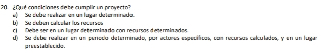 ¿Qué condiciones debe cumplir un proyecto?
a) Se debe realizar en un lugar determinado.
b) Se deben calcular los recursos
c) Debe ser en un lugar determinado con recursos determinados.
d) Se debe realizar en un periodo determinado, por actores específicos, con recursos calculados, y en un lugar
preestablecido.