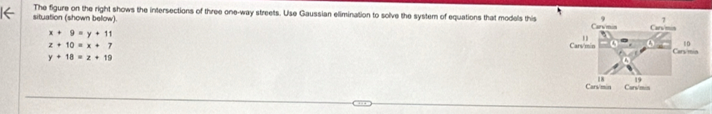 The figure on the right shows the intersections of three one-way streets. Use Gaussian elimination to solve the system of equations that models this
situation (shown below).
x+9=y+11
z+10=x+7
y+18=z+19