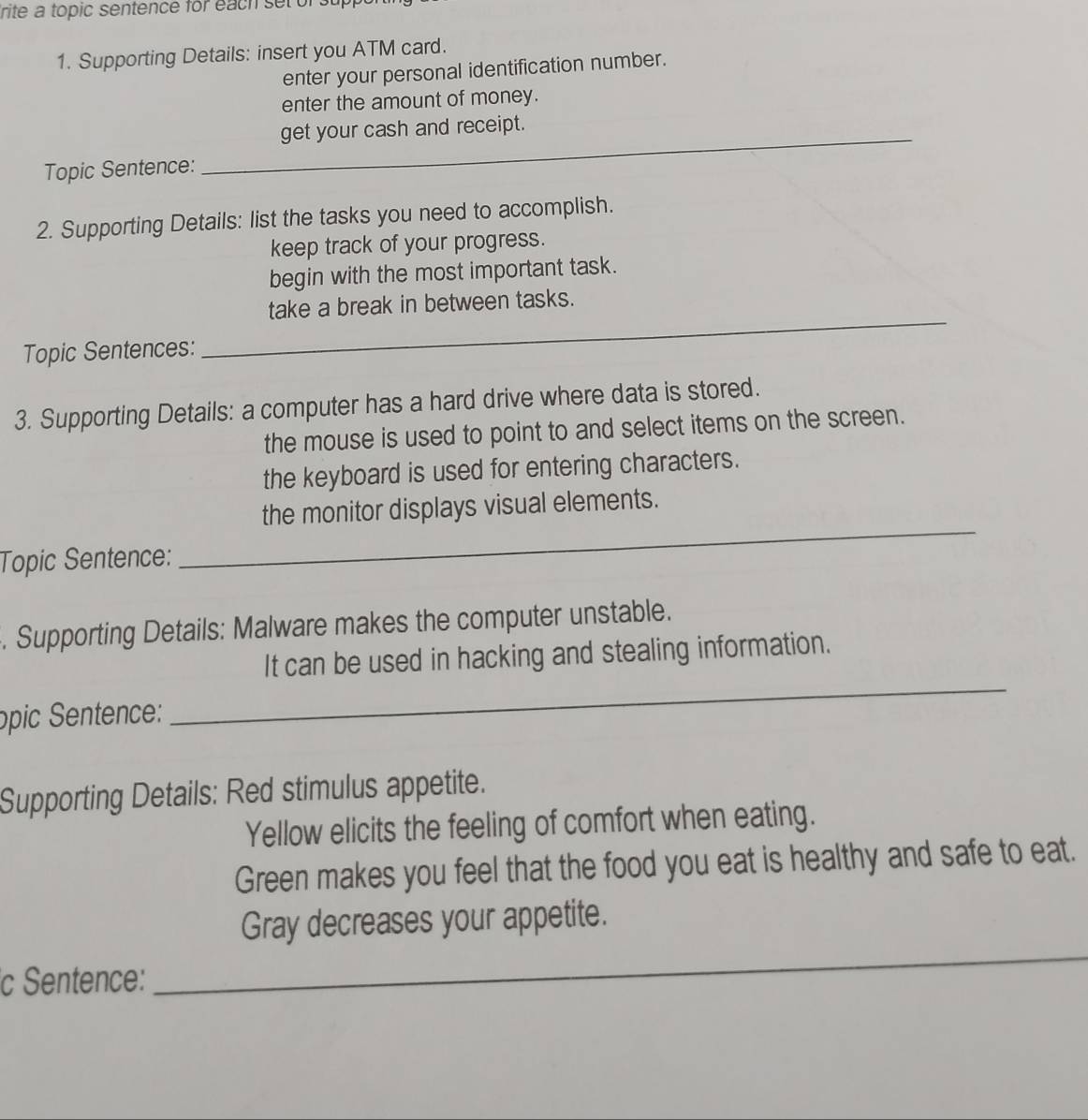 rite a topic sentence for each setor 
1. Supporting Details: insert you ATM card. 
enter your personal identification number. 
enter the amount of money. 
get your cash and receipt. 
Topic Sentence: 
_ 
2. Supporting Details: list the tasks you need to accomplish. 
keep track of your progress. 
begin with the most important task. 
take a break in between tasks. 
Topic Sentences: 
_ 
3. Supporting Details: a computer has a hard drive where data is stored. 
the mouse is used to point to and select items on the screen. 
the keyboard is used for entering characters. 
the monitor displays visual elements. 
Topic Sentence: 
_ 
. Supporting Details: Malware makes the computer unstable. 
It can be used in hacking and stealing information. 
opic Sentence: 
_ 
Supporting Details: Red stimulus appetite. 
Yellow elicits the feeling of comfort when eating. 
Green makes you feel that the food you eat is healthy and safe to eat. 
Gray decreases your appetite. 
c Sentence: 
_