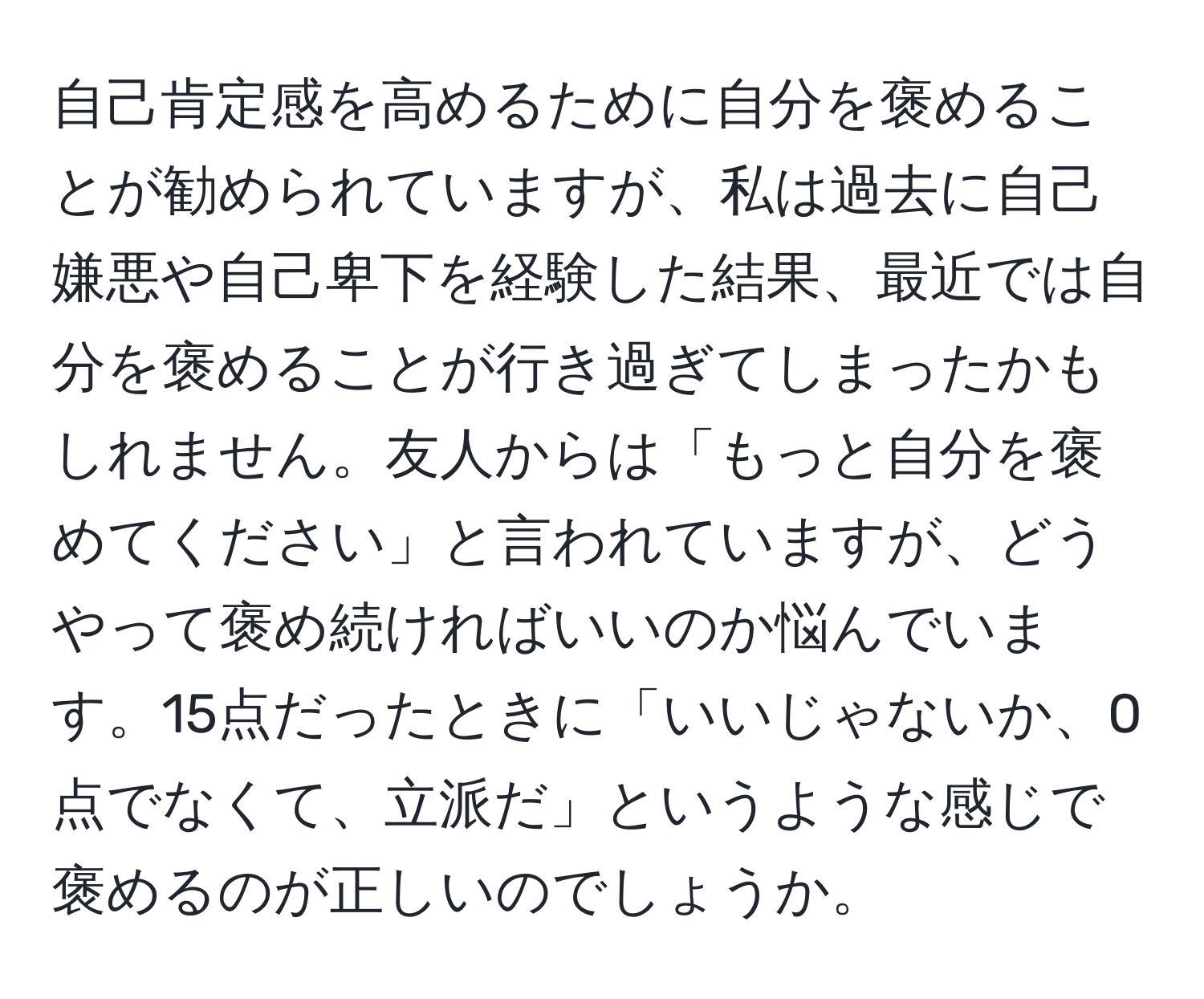 自己肯定感を高めるために自分を褒めることが勧められていますが、私は過去に自己嫌悪や自己卑下を経験した結果、最近では自分を褒めることが行き過ぎてしまったかもしれません。友人からは「もっと自分を褒めてください」と言われていますが、どうやって褒め続ければいいのか悩んでいます。15点だったときに「いいじゃないか、0点でなくて、立派だ」というような感じで褒めるのが正しいのでしょうか。