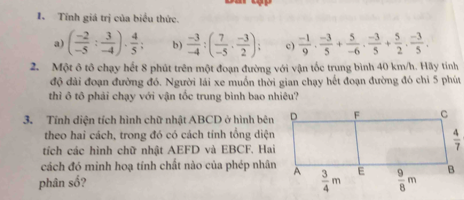 Tính giá trị của biểu thức.
a) ( (-2)/-5 : 3/-4 )·  4/5 ; b)  (-3)/-4 :( 7/-5 ·  (-3)/2 ); c)  (-1)/9 , (-3)/5 + 5/-6 , (-3)/5 + 5/2 , (-3)/5 .
2. Một ô tô chạy hết 8 phút trên một đoạn đường với vận tốc trung bình 40 km/h. Hãy tính
độ dài đoạn đường đó. Người lái xe muốn thời gian chạy hết đoạn đường đó chỉ 5 phút
thì ô tô phải chạy với vận tốc trung bình bao nhiêu?
3. Tính diện tích hình chữ nhật ABCD ở hình bên
theo hai cách, trong đó có cách tính tổng diện
tích các hình chữ nhật AEFD và EBCF. Hai
cách đó minh hoạ tính chất nào của phép nhân
phân số?