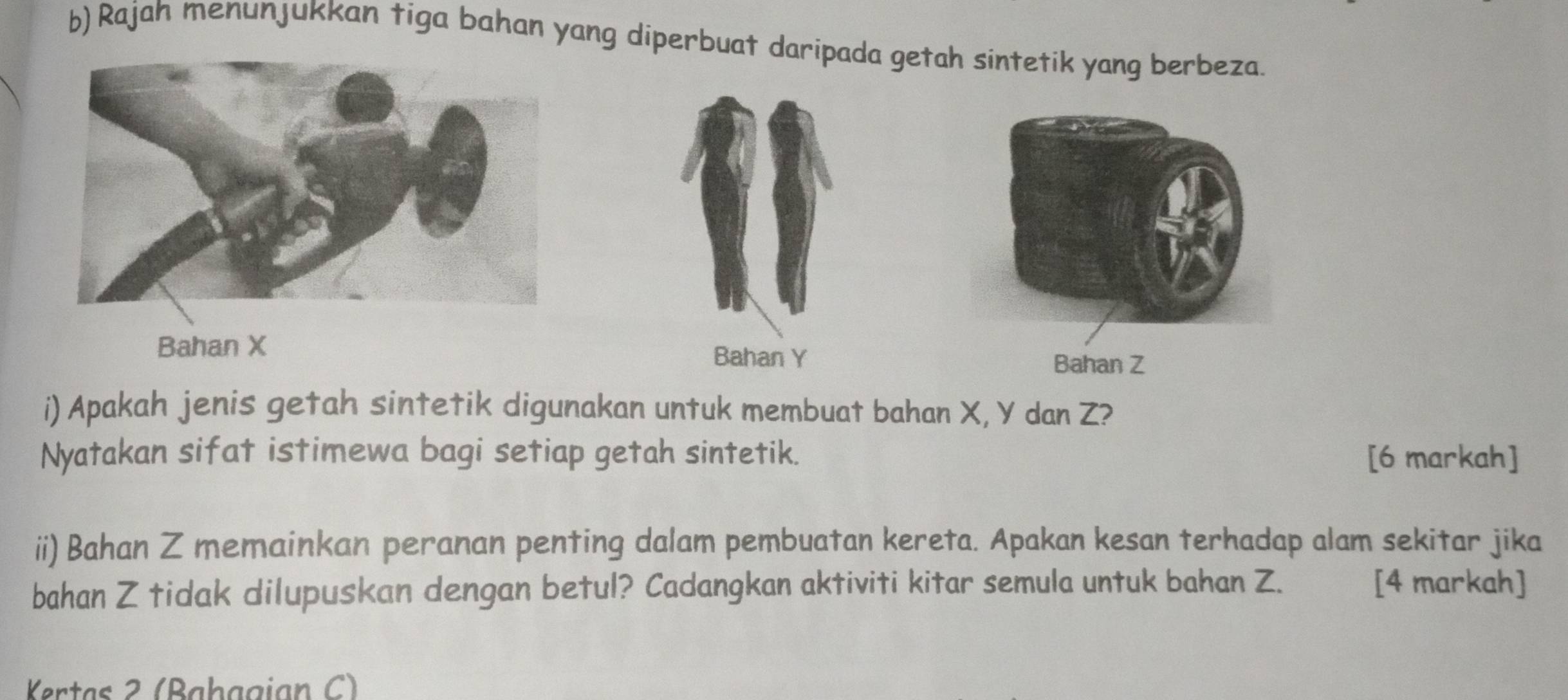 Rajah menunjukkan tiga bahan yang diperbuat daripada getah sintetik yang berbeza. 
Bahan X Bahan Y Bahan Z
i) Apakah jenis getah sintetik digunakan untuk membuat bahan X, Y dan Z? 
Nyatakan sifat istimewa bagi setiap getah sintetik. [6 markah] 
ii) Bahan Z memainkan peranan penting dalam pembuatan kereta. Apakan kesan terhadap alam sekitar jika 
bahan Z tidak dilupuskan dengan betul? Cadangkan aktiviti kitar semula untuk bahan Z. [4 markah] 
Kertas 2 (Baḥagian C)