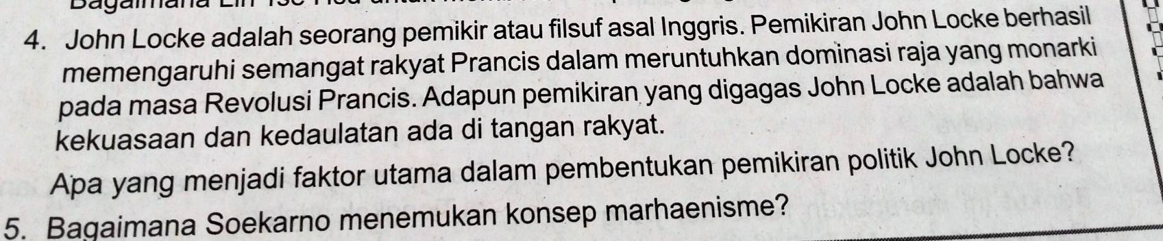 Dagae 
4. John Locke adalah seorang pemikir atau filsuf asal Inggris. Pemikiran John Locke berhasil 
memengaruhi semangat rakyat Prancis dalam meruntuhkan dominasi raja yang monarki 
pada masa Revolusi Prancis. Adapun pemikiran yang digagas John Locke adalah bahwa 
kekuasaan dan kedaulatan ada di tangan rakyat. 
Apa yang menjadi faktor utama dalam pembentukan pemikiran politik John Locke? 
5. Bagaimana Soekarno menemukan konsep marhaenisme?