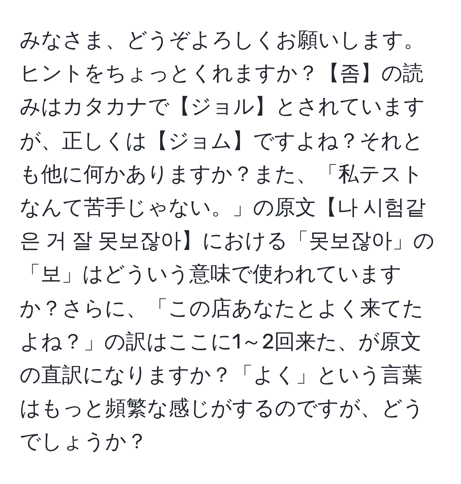 みなさま、どうぞよろしくお願いします。ヒントをちょっとくれますか？【좀】の読みはカタカナで【ジョル】とされていますが、正しくは【ジョム】ですよね？それとも他に何かありますか？また、「私テストなんて苦手じゃない。」の原文【나 시험같은 거 잘 못보잖아】における「못보잖아」の「보」はどういう意味で使われていますか？さらに、「この店あなたとよく来てたよね？」の訳はここに1～2回来た、が原文の直訳になりますか？「よく」という言葉はもっと頻繁な感じがするのですが、どうでしょうか？