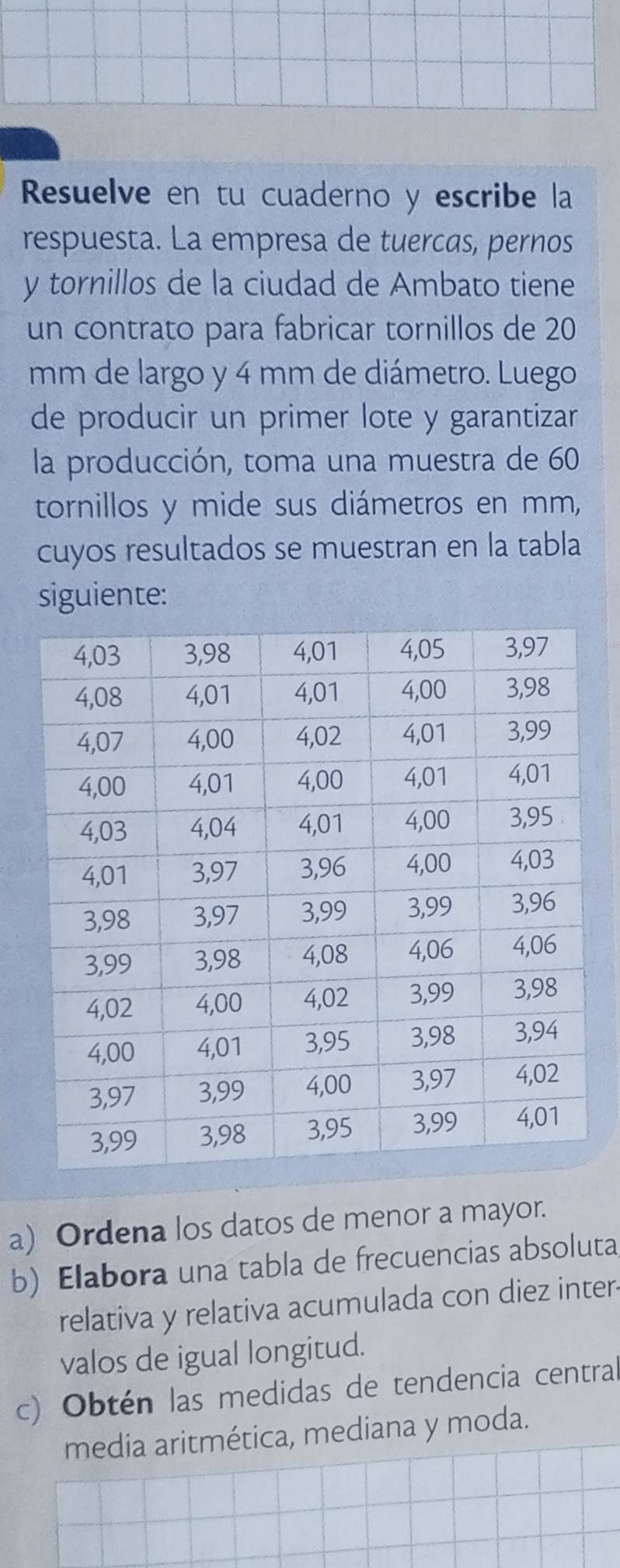 Resuelve en tu cuaderno y escribe la 
respuesta. La empresa de tuercas, pernos 
y tornillos de la ciudad de Ambato tiene 
un contrato para fabricar tornillos de 20
mm de largo y 4 mm de diámetro. Luego 
de producir un primer lote y garantizar 
la producción, toma una muestra de 60
tornillos y mide sus diámetros en mm, 
cuyos resultados se muestran en la tabla 
siguiente: 
a) Ordena los datos de menor a mayor. 
b) Elabora una tabla de frecuencias absoluta 
relativa y relativa acumulada con diez inter- 
valos de igual longitud. 
c) Obtén las medidas de tendencia central 
media aritmética, mediana y moda.