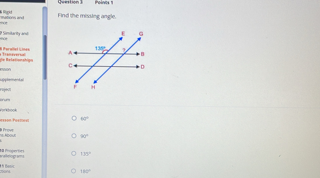 Rigid Find the missing angle.
mations and
nce
7 Similarity and
nce
8 Parallel Lines
Transversal
gle Relationships
esson
upplemental
roject
orum
Vorkbook
esson Posttest
60°
9 Prove
ns About 90°
10 Properties
arallelograms
135°
11 Basic
ctions 180°