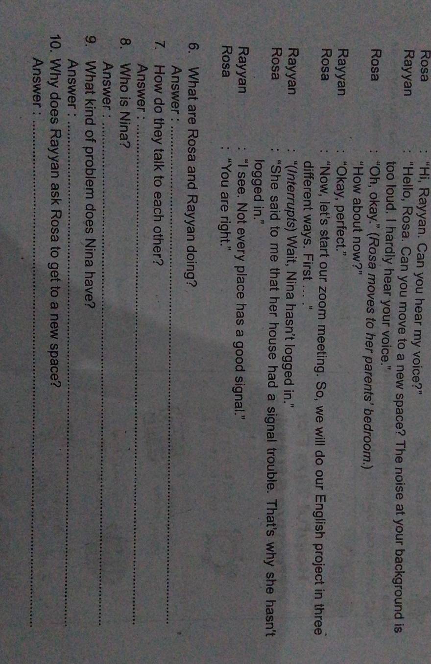 Rosa “Hi, Rayyan. Can you hear my voice?”
Rayyan “Hello, Rosa. Can you move to a new space? The noise at your background is
too loud, I hardly hear your voice."
Rosa “Oh, okay.” (Rosa moves to her parents’ bedroom.)
“How about now?”
Rayyan “Okay, perfect.”
Rosa “Now, let's start our zoom meeting. So, we will do our English project in three
different ways. First ... ."
Rayyan “(Interrupts) Wait, Nina hasn’t logged in.”
Rosa “She said to me that her house had a signal trouble. That’s why she hasn’t
logged in."
Rayyan “I see. Not every place has a good signal.”
Rosa “You are right.”
6. What are Rosa and Rayyan doing?
Answer :_
7. How do they talk to each other?
Answer :_
8. Who is Nina?
Answer :_
9. What kind of problem does Nina have?
Answer :_
10. Why does Rayyan ask Rosa to get to a new space?
Answer :_