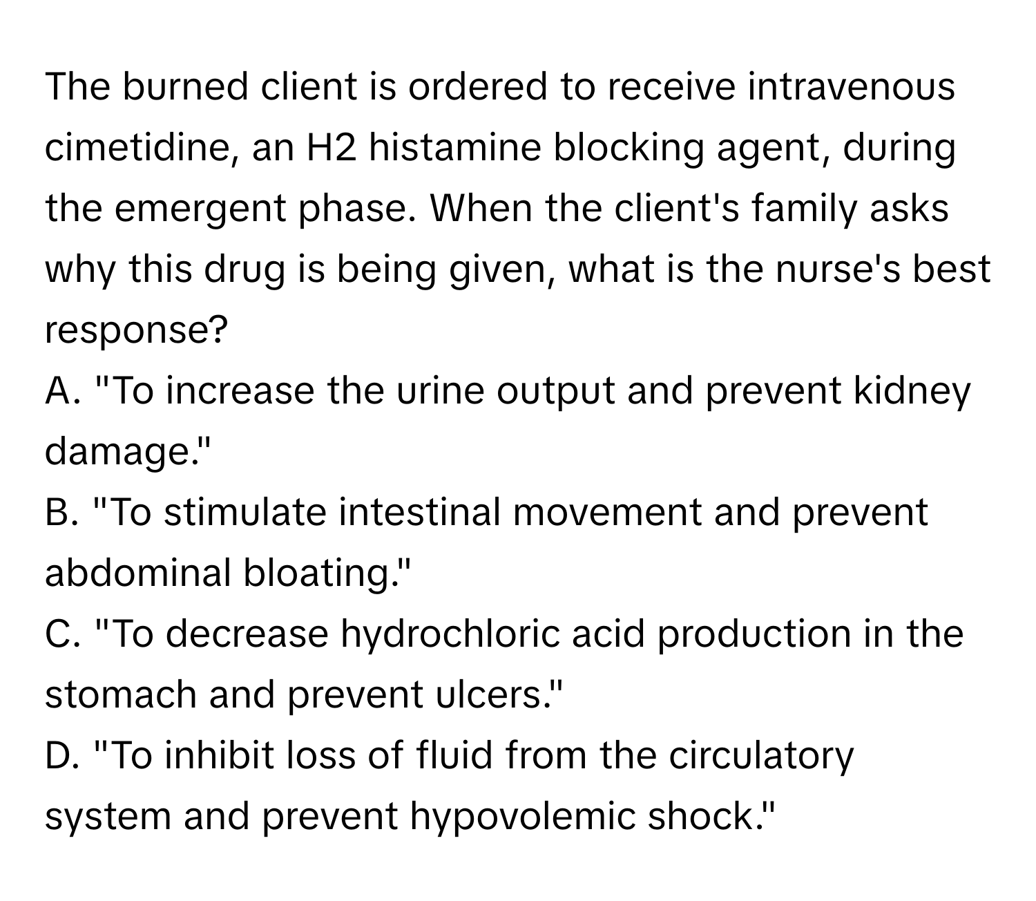 The burned client is ordered to receive intravenous cimetidine, an H2 histamine blocking agent, during the emergent phase. When the client's family asks why this drug is being given, what is the nurse's best response?

A. "To increase the urine output and prevent kidney damage." 
B. "To stimulate intestinal movement and prevent abdominal bloating." 
C. "To decrease hydrochloric acid production in the stomach and prevent ulcers." 
D. "To inhibit loss of fluid from the circulatory system and prevent hypovolemic shock."