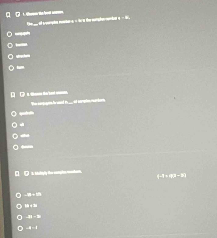 Chause the best anewe 
the. , of a complcs number a + bf is the comples number a - bf, 
corjugate 
Craction 
structure 
form 
0. Chasse the bost enomen 
The conjugate is used in ____ of comples numhers. 
quedrafn 
oihet 
A ● 3 tisitply the compln smbers.
(-7+t)(3-2t)
-19-18i
10+3i
-21-2
-4-1