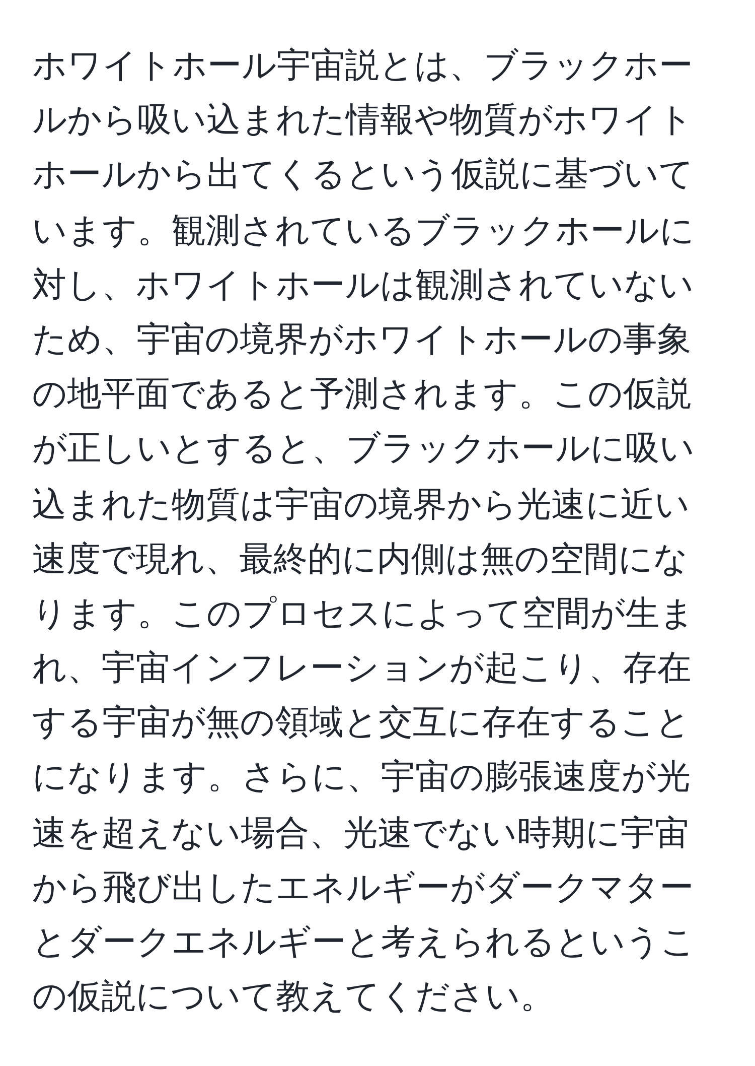 ホワイトホール宇宙説とは、ブラックホールから吸い込まれた情報や物質がホワイトホールから出てくるという仮説に基づいています。観測されているブラックホールに対し、ホワイトホールは観測されていないため、宇宙の境界がホワイトホールの事象の地平面であると予測されます。この仮説が正しいとすると、ブラックホールに吸い込まれた物質は宇宙の境界から光速に近い速度で現れ、最終的に内側は無の空間になります。このプロセスによって空間が生まれ、宇宙インフレーションが起こり、存在する宇宙が無の領域と交互に存在することになります。さらに、宇宙の膨張速度が光速を超えない場合、光速でない時期に宇宙から飛び出したエネルギーがダークマターとダークエネルギーと考えられるというこの仮説について教えてください。