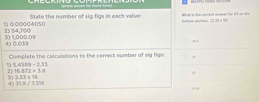 MULTIPLE CHDICE QUESTION
(press pause for more time)
State the number of sig figs in each value: What is the correct answer for #3 on the
1) 0.00004050 bottom section. (2.33* 18)
2) 54,700
3) 1,000.09
4) 0.039 41.9
Complete the calculations to the correct number of sig figs: 41
1) 5.4589-2.33
2) 16.872+3.8
42
3) 2.33* 18
4) 31.9 / 7.318
4194