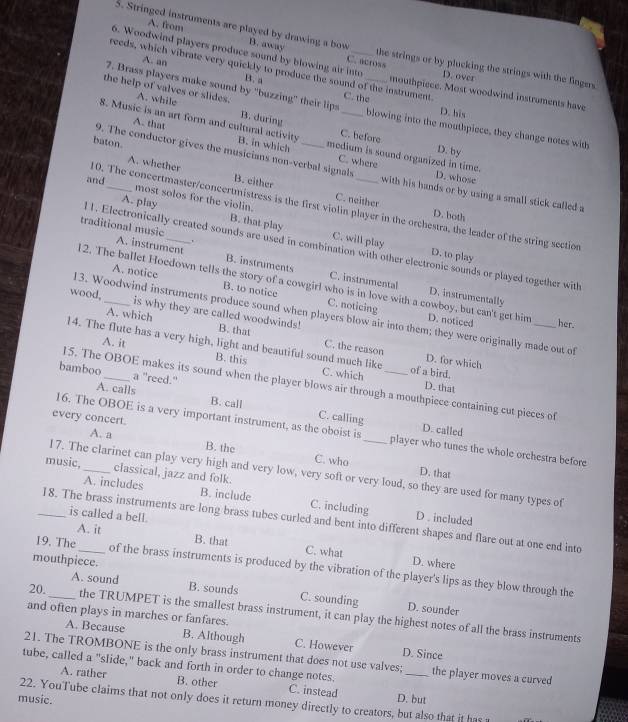 A. from
5. Stringed instruments are played by drawing a bow B. away the strings or by plucking the strings with the fingers
6. Woodwind players produce sound by blowing air into D. over
A. an
C. across
reeds, which vibrate very quickly to produce the sound of the instrument mouthpiece. Most woodwind instruments have
B. a
7. Brass players make sound by "buzzing" their lips C. the D. his
the help of valves or slides. A. while __blowing into the mouthpiece, they change notes with
8. Music is an art form and cultural activity B. in which
B. during C. hefore
baton.
A. that medium is sound organized in time.
D. by
9. The conductor gives the musicians non-verbal signals with his hands or by using a small stick called a
C. where D. whose
and
A. whether B. either C. neither
most solos for the violin.
10. The concertmaster/concertmistress is the first violin player in the orchestra, the leader of the string section
D. both
A. play B. that play C. will play
traditional music A. instrument
l 1. Electronically created sounds are used in combination with other electronic sounds or played together with
D. to play
B. instruments C. instrumental D. instrumentally
2. The ballet Hoedown tells the story of a cowgirl who is in love with a cowboy, but can't get him D. noticed her.
A. notice B. to notice C. noticing
wood,_ is why they are called woodwinds!
13. Woodwind instruments produce sound when players blow air into them; they were originally made out of
A. which B. that C. the reason
A. it
14. The flute has a very high, light and beautiful sound much like C. which of a bird.
B. this
D. for which
bamboo_ a "reed."
15. The OBOE makes its sound when the player blows air through a mouthpiece containing cut pieces of
D. that
A. calls B. call C. calling
every concert.
D. called
16. The OBOE is a very important instrument, as the oboist is_ player who tunes the whole orchestra before
A. a B. the C. who
music,_ classical, jazz and folk.
D. that
17. The clarinet can play very high and very low, very soft or very loud, so they are used for many types of
A. includes B. include C. including D . included
is called a bell.
_18. The brass instruments are long brass tubes curled and bent into different shapes and flare out at one end into
A. it
B. that C. what
mouthpiece. D. where
19. The _of the brass instruments is produced by the vibration of the player's lips as they blow through the
20,
A. sound B. sounds C. sounding D. sounder
and often plays in marches or fanfares.
the TRUMPET is the smallest brass instrument, it can play the highest notes of all the brass instruments
A. Because B. Although C. However D. Since
21. The TROMBONE is the only brass instrument that does not use valves;
tube, called a "slide," back and forth in order to change notes. _the player moves a curved
A. rather B. other C. instead
22. YouTube claims that not only does it return money directly to creators, but also that it has D. but
music.