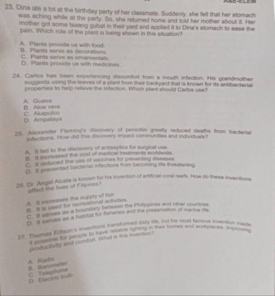 AGE-ElEM
23. Dina ate a lot at the birthday party of her classmate. Suddenly, she felt that her stomach
was aching while at the party. So, she returned home and told her mother about it. Her
mother got some tsaang gubat in their yard and applied it to Dina's stomach to ease the
pain. Which role of the plant is being shown in this situation?
A. Plants provide us with food.
B. Plants serve as decorations.
C. Plants serve as ornamentals.
D. Plants provide us with medicines.
24. Carlos has been experiencing discomfort from a mouth infection. His grandmother
suggests using the leaves of a plant from their backyard that is known for its antibacterial
properties to help relieve the infection. Which plant should Carlos use?
A. Guava
B. Aloe vera
C. Akapulco
D. Ampalaya
25. Alexander Fleming's discovery of penicillin greatly reduced deaths from bacterial
infections. How did this discovery impact communities and individuals?
A. It led to the discovery of antiseptics for surgical use.
B. It increased the cost of medical treatments worldwide.
C. It reduced the use of vaccines for preventing diseases.
D. It prevented bacterial infections from becoming life-threatening.
26. Dr. Angel Alcala is known for his invention of artificial coral reefs. How do these inventions
affect the lives of Filipinos?
A. it increases the supply of fish
B. It is used for recreational activities.
C. It serves as a boundary between the Philippines and other countries
D It serves as a habitat for fisheries and the preservation of marine life.
27. Thomas Edison's inventions transformed daily life, but his most famous invention made
it possible for people to have reliable lighting in their homes and workplaces, improving
productivity and comfort. What is this invention?
A Radio
B. Barometer
C. Telephane
D. Electric bulb